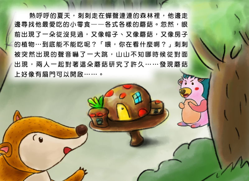 熱呼呼的夏天,刺刺走在蟬聲連連的森林裡,他邊走邊尋找他最愛吃的小零食,各式各樣的蘑菇。忽然,眼前出現了一朵從沒見過,又像帽子、又像蘑菇,又像房子的植物,到底能不能吃呢?喂,你在看什麼啊?刺刺被突然出現的聲音嚇了一大跳,山山不知哪時候從對面出現,兩人一起對著這朵蘑菇研究了許久,發現蘑菇上好像有扇門可以開啟。
