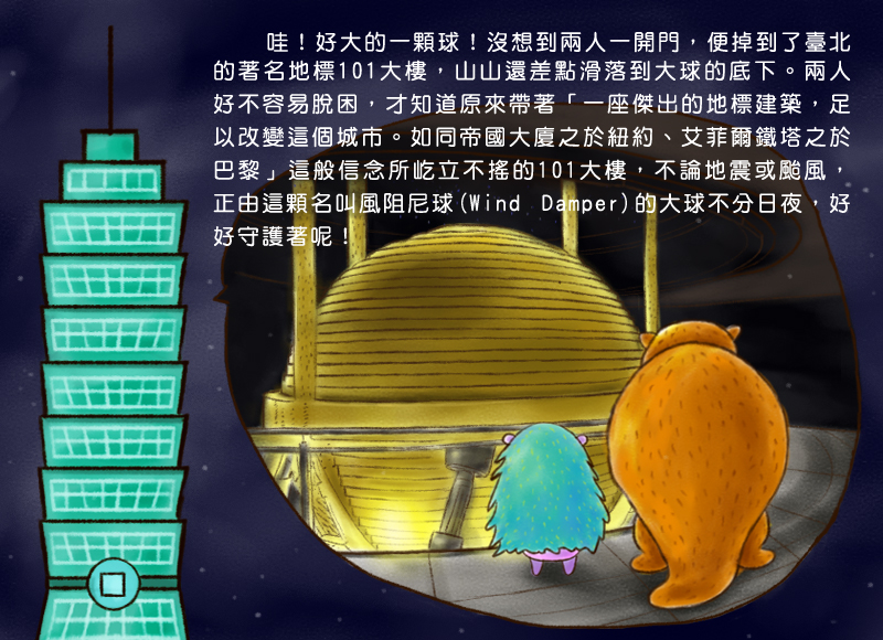 哇!好大的一顆球!沒想到兩人一開門,便掉到了臺北的著名地標101大樓,山山還差點滑落到大球的底下。兩人好不容易脫困,才知道原來帶著一座傑出的地標建築,足以改變這個城市。如同帝國大廈之於紐約、艾菲爾鐵塔之於巴黎,這般信念所屹立不搖的101大樓,不論地震或颱風,正由這顆名叫風阻尼球Wind Damper的大球不分日夜,好好守護著呢!