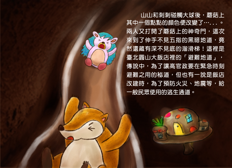 山山和刺刺碰觸大球後,蘑菇上其中一個點點的顏色便改變了。兩人又打開了蘑菇上的神奇門,這次來到了伸手不見五指的黑暗地道,竟然還藏有深不見底的溜滑梯!這裡是臺北圓山大飯店裡的避難地道,傳說中,為了讓高官政要在緊急時刻避難之用的秘道,但也有一說是飯店改建時,為了預防火災、地震等,給一般民眾使用的逃生通道。