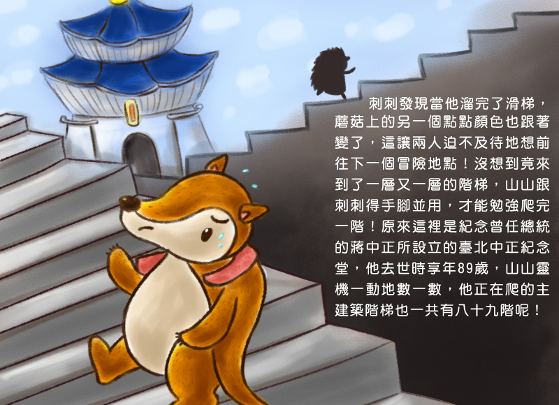 刺刺發現當他溜完了滑梯,蘑菇上的另一個點點顏色也跟著變了,這讓兩人迫不及待地想前往下一個冒險地點!沒想到竟來到了一層又一層的階梯,山山跟刺刺得手腳並用,才能勉強爬完一階!原來這裡是紀念曾任總統的蔣中正所設立的臺北中正紀念堂,他去世時享年89歲,山山靈機一動地數一數,他正在爬的主建築階梯也一共有八十九階呢!