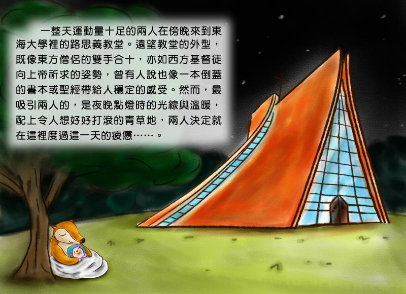 一整天運動量十足的兩人在傍晚來到東海大學裡的路思義教堂。遠望教堂的外型,既像東方僧侶的雙手合十,亦如西方基督徒向上帝祈求的姿勢,曾有人說也像一本倒蓋的書本或聖經帶給人穩定的感受。然而,最吸引兩人的,是夜晚點燈時的光線與溫暖,配上令人想好好打滾的青草地,兩人決定就在這裡度過這一天的疲憊。