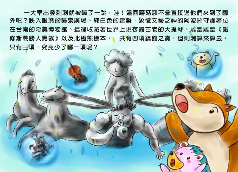 一大早出發刺刺就被嚇了一跳,哇!這回蘑菇該不會直接送他們來到了國外吧?映入眼簾的噴泉廣場、純白色的建築,象徵文藝之神的阿波羅守護著位在台南的奇美博物館。這裡收藏著世界上現存最古老的大提琴、雕塑雕塑-鐵修斯戰勝人馬獸以及北極熊標本,一共有四項鎮館之寶,但刺刺算來算去,只有三種,到底是少了哪一項呢?