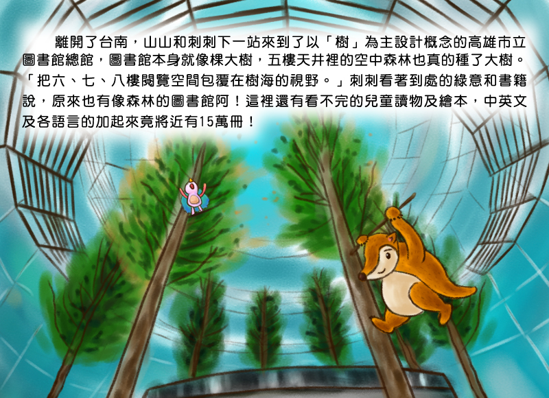 離開了台南,山山和刺刺下一站來到了以樹為主設計概念的高雄市立圖書館總館,圖書館本身就像棵大樹,五樓天井裡的空中森林也真的種了大樹。把六、七、八樓閱覽空間包覆在樹海的視野。刺刺看著到處的綠意和書籍說,原來也有像森林的圖書館阿!這裡還有看不完的兒童讀物及繪本,中英文及各語言的加起來竟將近有15萬冊!