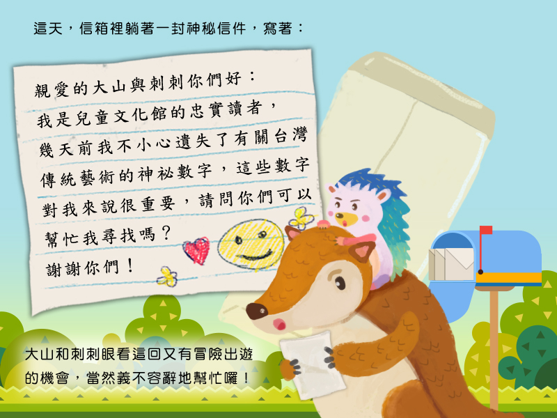 這天,信箱裡躺著一封神秘信件,寫著:親愛的大山與刺刺你們好:我是兒童文化館的忠實讀者,幾天前我不小心遺失了有關台灣傳統藝術的神祕數字,這些數字對我來說很重要,請問你們可以幫忙我尋找嗎?謝謝你們!大山和刺刺眼看這回又有冒險出遊的機會,當然義不容辭地幫忙囉!