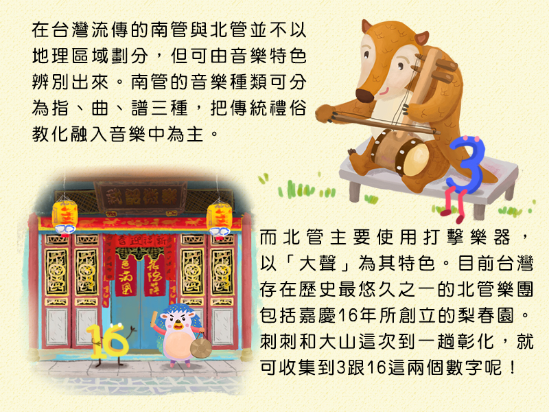 在台灣流傳的南管與北管並不以地理區域劃分,但可由音樂特色辨別出來。南管的音樂種類可分為指、曲、譜三種,把傳統禮俗教化融入音樂中為主。而北管主要使用打擊樂器,以大聲為其特色。目前台灣存在歷史最悠久之一的北管樂團包括嘉慶16年所創立的梨春園。刺刺和大山這次到一趟彰化,就可收集到3跟16這兩個數字呢!