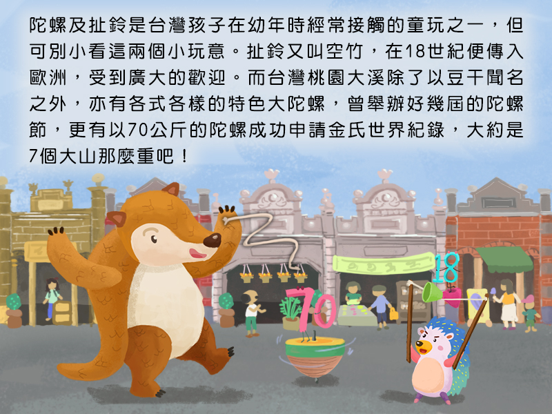 陀螺及扯鈴是台灣孩子在幼年時經常接觸的童玩之一,但可別小看這兩個小玩意。扯鈴又叫空竹,在18世紀便傳入歐洲,受到廣大的歡迎。而台灣桃園大溪除了以豆干聞名之外,亦有各式各樣的特色大陀螺,曾舉辦好幾屆的陀螺節,更有以70公斤的陀螺成功申請金氏世界紀錄,大約是7個大山那麼重吧!
