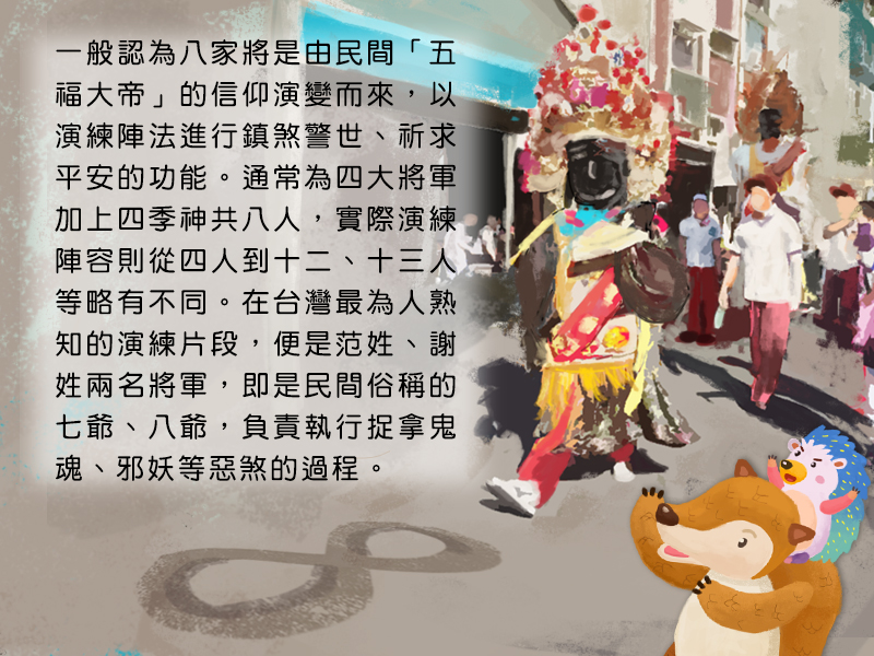 一般認為八家將是由民間五福大帝的信仰演變而來,以演練陣法進行鎮煞警世、祈求平安的功能。通常為四大將軍加上四季神共八人,實際演練陣容則從四人到十二、十三人等略有不同。在台灣最為人熟知的演練片段,便是范姓、謝姓兩名將軍,即是民間俗稱的七爺、八爺,負責執行捉拿鬼魂、邪妖等惡煞的過程。
