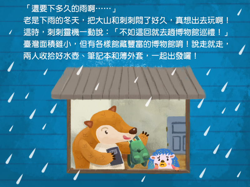 還要下多久的雨啊!老是下雨的冬天,把大山和刺刺悶了好久,真想出去玩啊!這時,刺刺靈機一動說:不如這回就去趟博物館巡禮!臺灣面積雖小,但有各樣館藏豐富的博物館唷!說走就走,兩人收拾好水壺、筆記本和薄外套,一起出發囉!