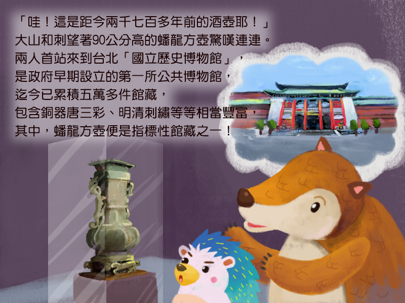 哇!這是距今兩千七百多年前的酒壺耶!大山和刺刺望著90公分高的蟠龍方壺驚嘆連連。兩人首站來到台北國立歷史博物館,是政府早期設立的第一所公共博物館,迄今已累積五萬多件館藏,包含銅器唐三彩、明清刺繡等等相當豐富,其中,蟠龍方壺便是指標性館藏之一!