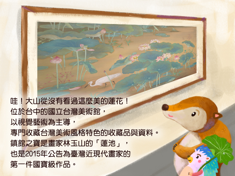 哇!大山從沒有看過這麼美的蓮花!位於台中的國立台灣美術館,以視覺藝術為主導,專門收藏台灣美術風格特色的收藏品與資料。鎮館之寶是畫家林玉山的蓮池,也是2015年公告為臺灣近現代畫家的第一件國寶級作品。