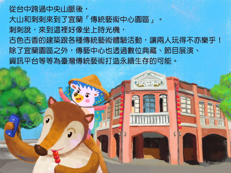 從台中跨過中央山脈後,大山和刺刺來到了宜蘭傳統藝術中心園區。刺刺說,來到這裡好像坐上時光機,古色古香的建築跟各種傳統藝術體驗活動,讓兩人玩得不亦樂乎!除了宜蘭園區之外,傳藝中心也透過數位典藏、節目展演、資訊平台等等為臺灣傳統藝術打造永續生存的可能。