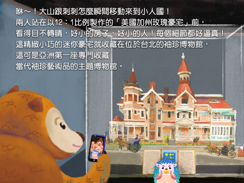 咻!大山跟刺刺怎麼瞬間移動來到小人國!兩人站在以12:1比例製作的美國加州玫瑰豪宅前,看得目不轉睛,好小的房子,好小的人!每個細節都好逼真!這精緻小巧的迷你豪宅就收藏在位於台北的袖珍博物館,這可是亞洲第一座專門收藏當代袖珍藝術品的主題博物館。