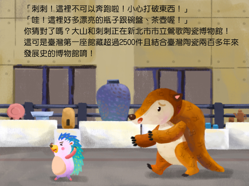 刺刺!這裡不可以奔跑啦!小心打破東西!哇!這裡好多漂亮的瓶子跟碗盤、茶壺喔!你猜對了嗎?大山和刺刺正在新北市市立鶯歌陶瓷博物館!這可是臺灣第一座館藏超過2500件且結合臺灣陶瓷兩百多年來發展史的博物館唷!