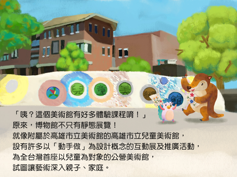 咦?這個美術館有好多體驗課程唷!原來,博物館不只有靜態展覽!就像附屬於高雄市立美術館的高雄市立兒童美術館,設有許多以動手做為設計概念的互動展及推廣活動,為全台灣首座以兒童為對象的公營美術館,試圖讓藝術深入親子、家庭。