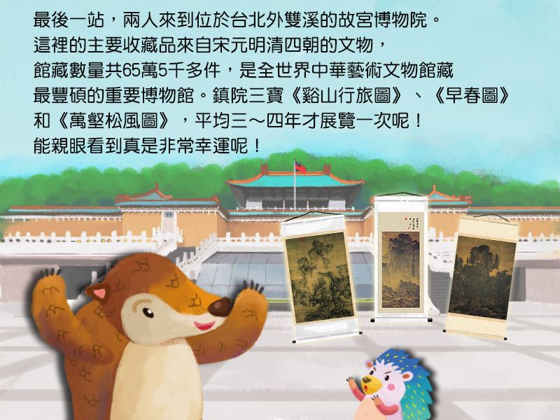 最後一站,兩人來到位於台北外雙溪的故宮博物院。這裡的主要收藏品來自宋元明清四朝的文物,館藏數量共65萬5千多件,是全世界中華藝術文物館藏最豐碩的重要博物館。鎮院三寶,谿山行旅圖、早春圖和萬壑松風圖,平均三到四年才展覽一次呢!能親眼看到真是非常幸運呢!