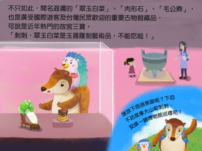 不只如此,聞名遐邇的翠玉白菜、肉形石、毛公鼎,也是廣受國際遊客及台灣民眾歡迎的重要古物館藏品,可說是近年熱門的故宮三寶。刺刺,翠玉白菜是玉器雕刻藝術品,不能吃啦!誰說下雨很無聊呢?下回,不妨就像大山和刺刺,安排一趟博物館巡禮吧!