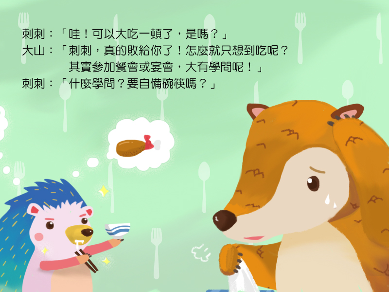 刺刺:哇!可以大吃一頓了,是嗎?大山:刺刺,真的敗給你了!怎麼就只想到吃呢?其實參加餐會或宴會,大有學問呢!刺刺:什麼學問?要自備碗筷嗎?