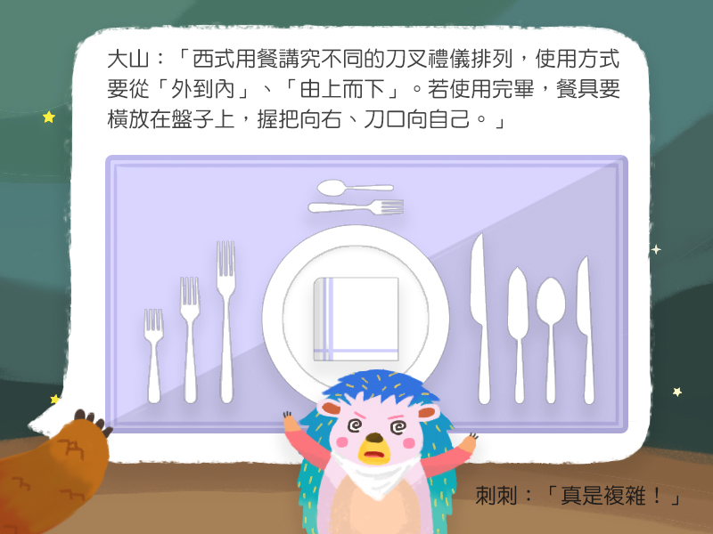 大山:西式用餐講究不同的刀叉禮儀排列,使用方式要從外到內、由上而下。若使用完畢,餐具要橫放在盤子上,握把向右、刀口向自己。刺刺:真是複雜!