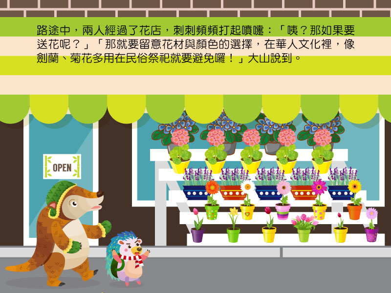 路途中,兩人經過了花店,刺刺頻頻打起噴嚏:咦?那如果要送花呢?那就要留意花材與顏色的選擇,在華人文化裡,像劍蘭、菊花多用在民俗祭祀就要避免囉!大山說到。
