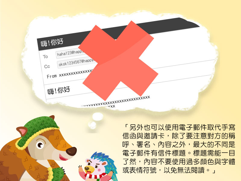 另外也可以使用電子郵件取代手寫信函與邀請卡,除了要注意對方的稱呼、署名、內容之外,最大的不同是電子郵件有信件標題。標題需能一目了然,內容不要使用過多顏色與字體或表情符號,以免無法閱讀。